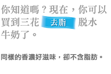 你知道嗎?現在,你可以 買到三花去脂 脱水 牛奶了。 同樣的香濃好滋味,卻不含脂肪